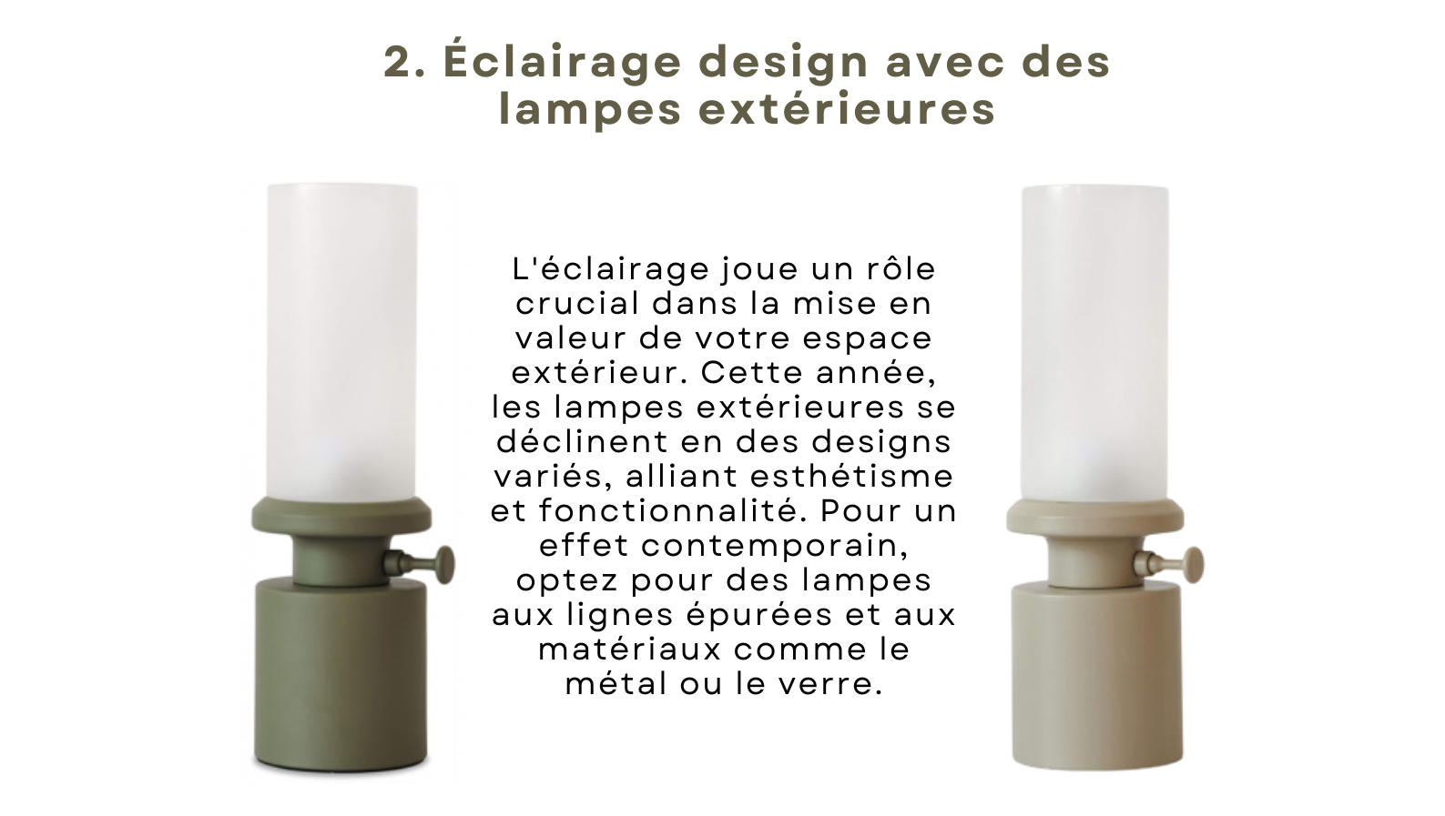 L'éclairage joue un rôle crucial dans la mise en valeur de votre espace extérieur. Cette année, les lampes extérieures se déclinent en des designs variés, alliant esthétisme et fonctionnalité. Pour un effet contemporain, optez pour des lampes aux lignes épurées et aux matériaux comme le métal ou le verre.